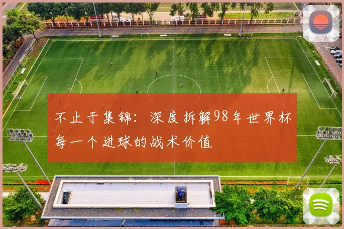 不止于集锦：深度拆解98年世界杯每一个进球的战术价值