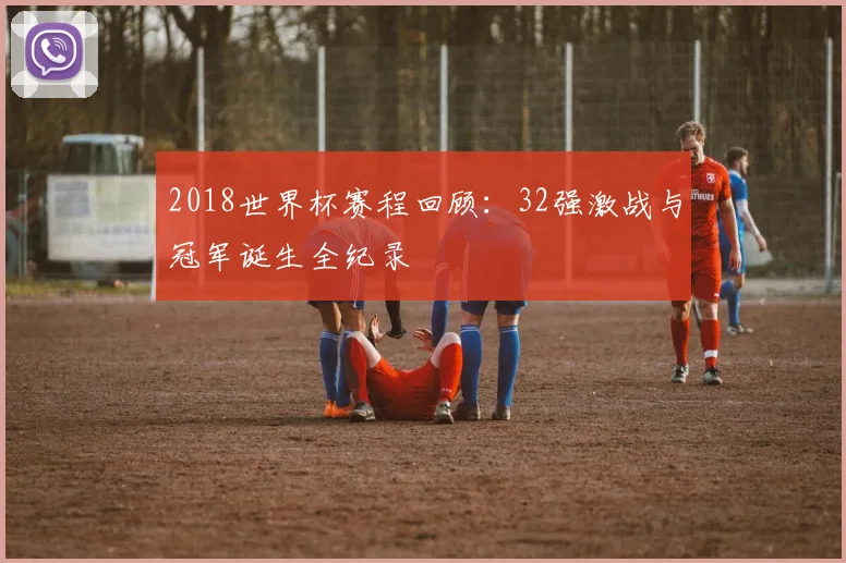 2018世界杯赛程回顾：32强激战与冠军诞生全纪录