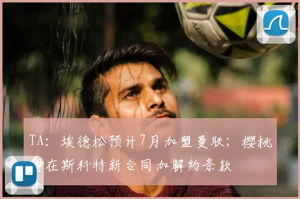 TA：埃德松预计7月加盟曼联；樱桃想在斯科特新合同加解约条款