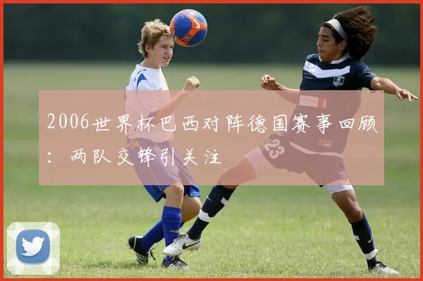 2006世界杯巴西对阵德国赛事回顾:两队交锋引关注