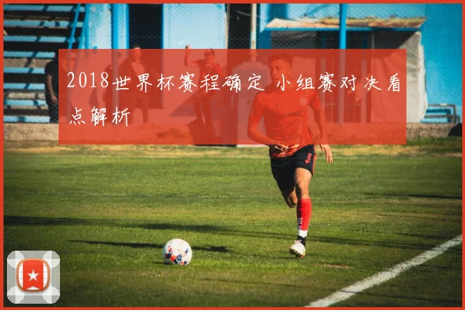 2018世界杯赛程确定 小组赛对决看点解析