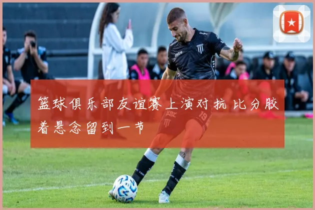 篮球俱乐部友谊赛上演对抗 比分胶着悬念留到一节