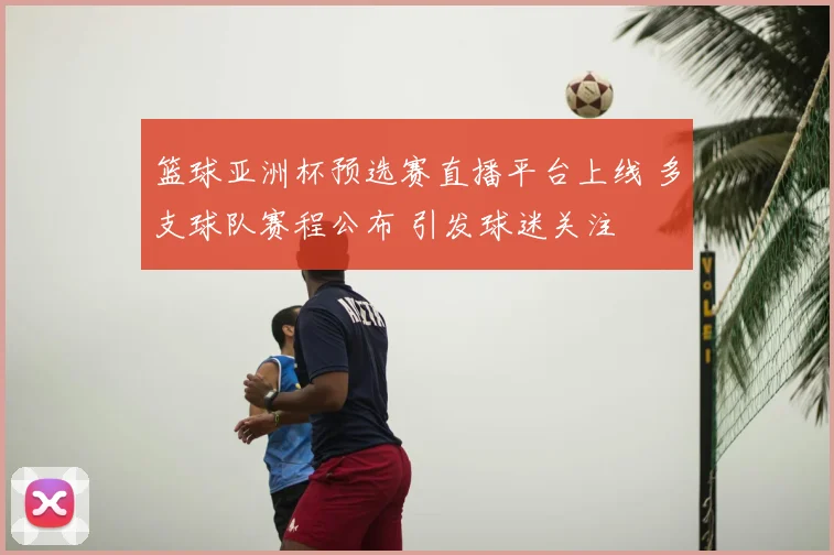篮球亚洲杯预选赛直播平台上线 多支球队赛程公布 引发球迷关注