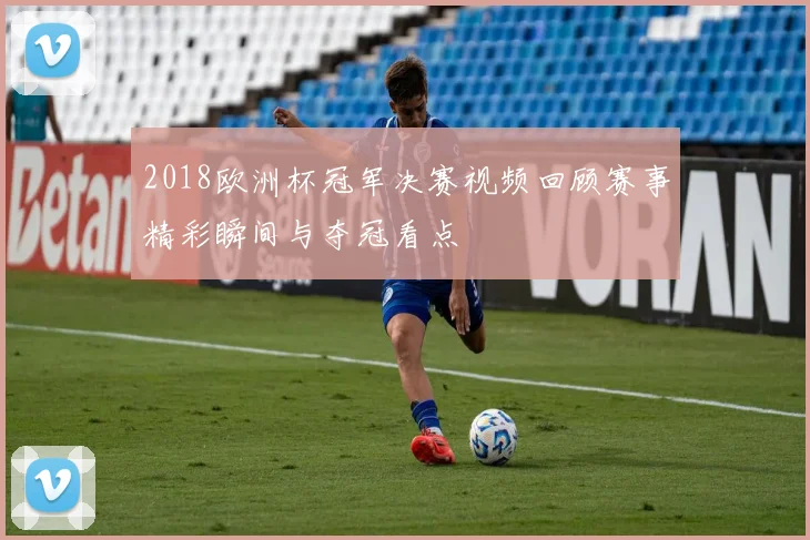 2018欧洲杯冠军决赛视频回顾赛事精彩瞬间与夺冠看点