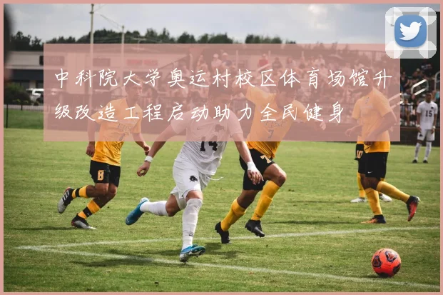 中科院大学奥运村校区体育场馆升级改造工程启动助力全民健身