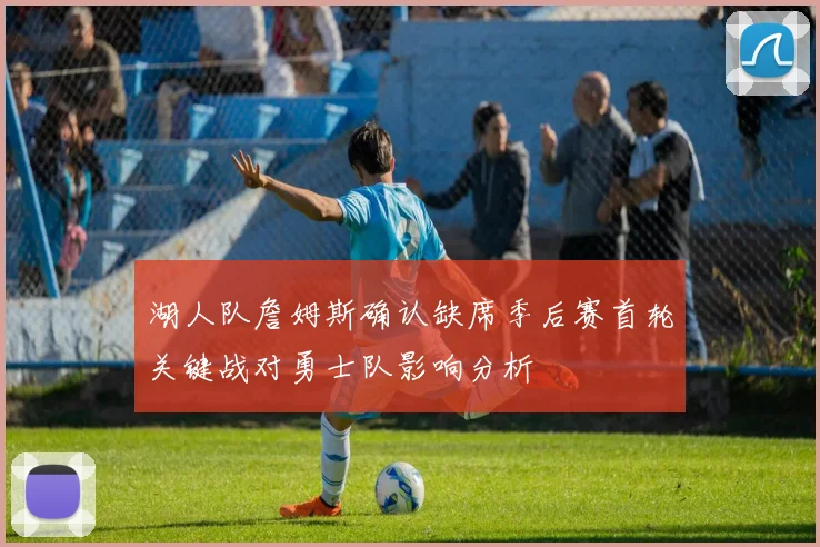 湖人队詹姆斯确认缺席季后赛首轮关键战对勇士队影响分析
