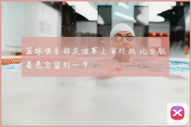 篮球俱乐部友谊赛上演对抗 比分胶着悬念留到一节
