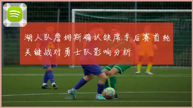 湖人队詹姆斯确认缺席季后赛首轮关键战对勇士队影响分析