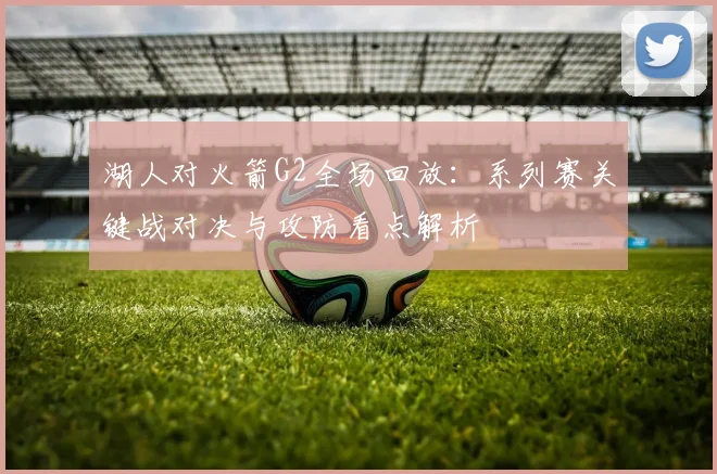 湖人对火箭G2全场回放：系列赛关键战对决与攻防看点解析