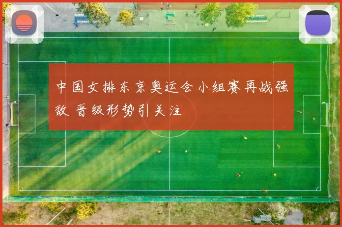 中国女排东京奥运会小组赛再战强敌 晋级形势引关注