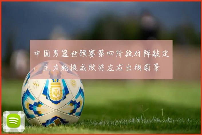 中国男篮世预赛第四阶段对阵敲定，主力轮换成败将左右出线前景