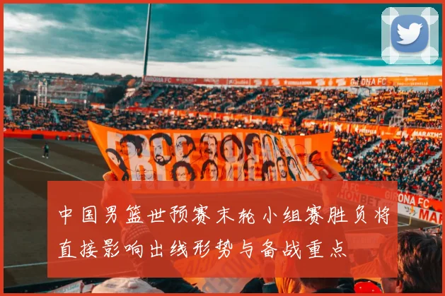 中国男篮世预赛末轮小组赛胜负将直接影响出线形势与备战重点