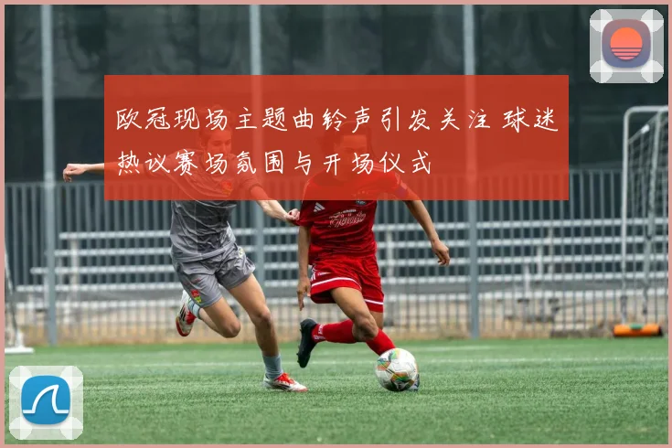 欧冠现场主题曲铃声引发关注 球迷热议赛场氛围与开场仪式