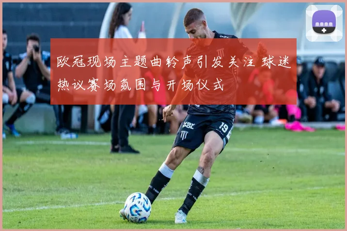 欧冠现场主题曲铃声引发关注 球迷热议赛场氛围与开场仪式