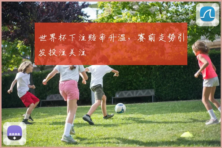 世界杯下注赔率升温，赛前走势引发投注关注