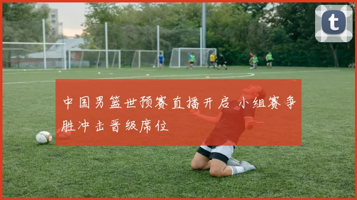 中国男篮世预赛直播开启 小组赛争胜冲击晋级席位