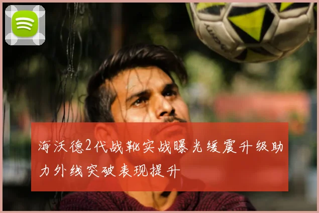 海沃德2代战靴实战曝光缓震升级助力外线突破表现提升