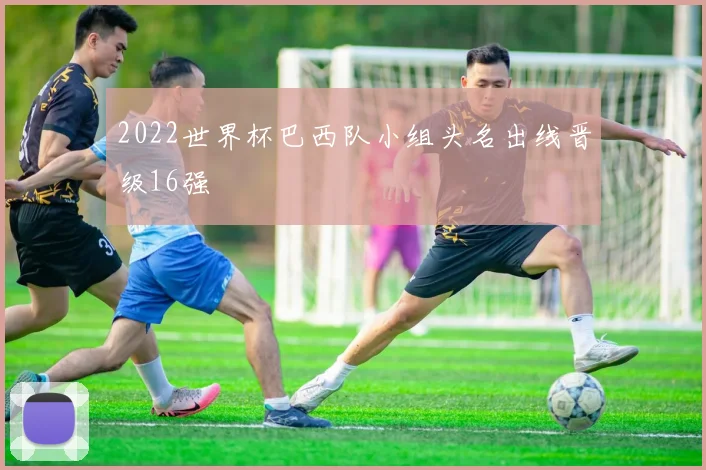 2022世界杯巴西队小组头名出线晋级16强