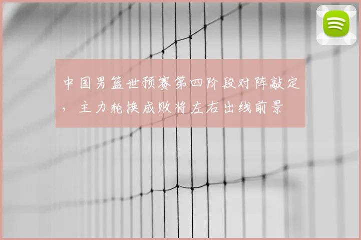 中国男篮世预赛第四阶段对阵敲定，主力轮换成败将左右出线前景