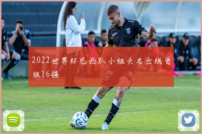 2022世界杯巴西队小组头名出线晋级16强