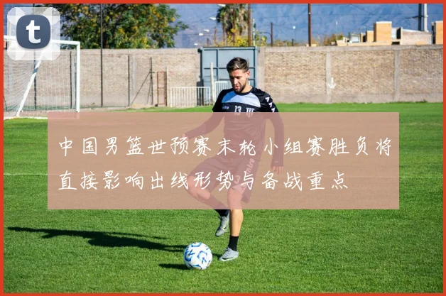 中国男篮世预赛末轮小组赛胜负将直接影响出线形势与备战重点