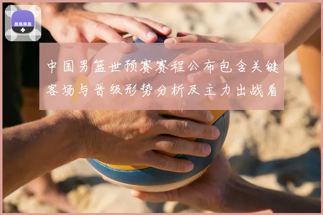 中国男篮世预赛赛程公布包含关键客场与晋级形势分析及主力出战看点
