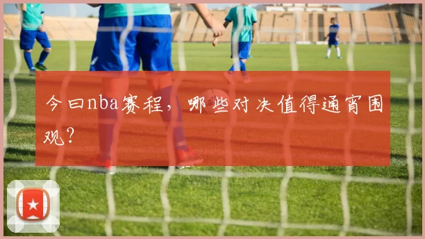 今曰nba赛程，哪些对决值得通宵围观？