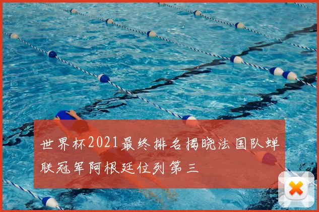 世界杯2021最终排名揭晓法国队蝉联冠军阿根廷位列第三