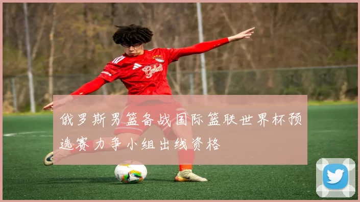 俄罗斯男篮备战国际篮联世界杯预选赛力争小组出线资格