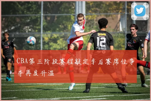 CBA第三阶段赛程敲定季后赛席位争夺再度升温