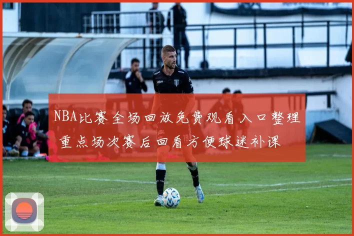 NBA比赛全场回放免费观看入口整理 重点场次赛后回看方便球迷补课