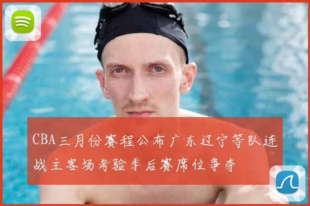 CBA三月份赛程公布广东辽宁等队连战主客场考验季后赛席位争夺