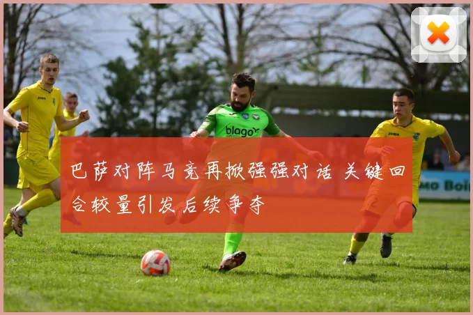 巴萨对阵马竞再掀强强对话 关键回合较量引发后续争夺