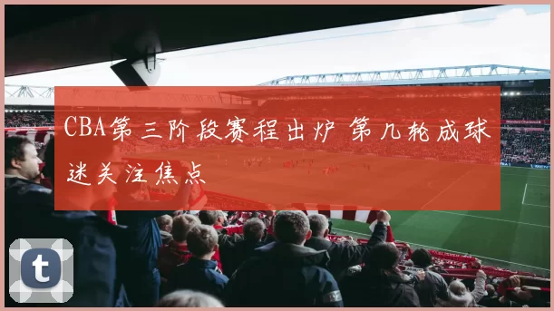 CBA第三阶段赛程出炉 第几轮成球迷关注焦点