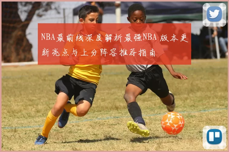 NBA最前线深度解析最强NBA 版本更新亮点与上分阵容推荐指南