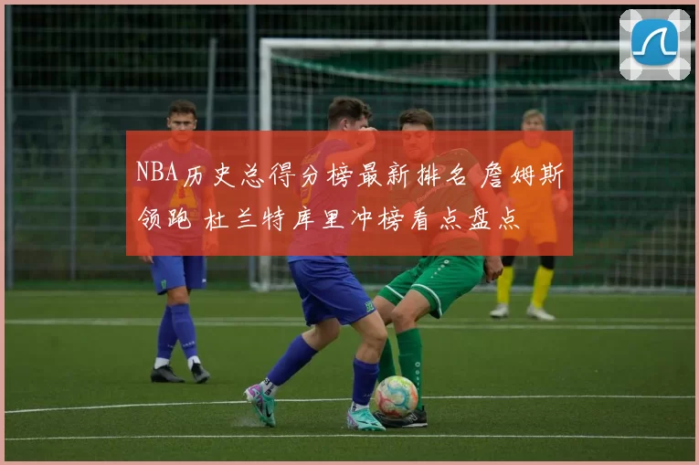 NBA历史总得分榜最新排名 詹姆斯领跑 杜兰特库里冲榜看点盘点
