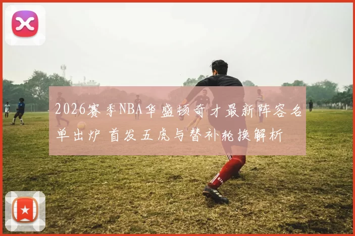 2026赛季NBA华盛顿奇才最新阵容名单出炉 首发五虎与替补轮换解析