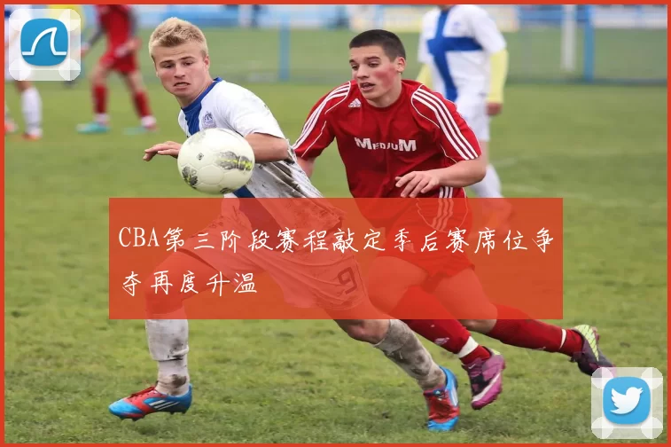 CBA第三阶段赛程敲定季后赛席位争夺再度升温