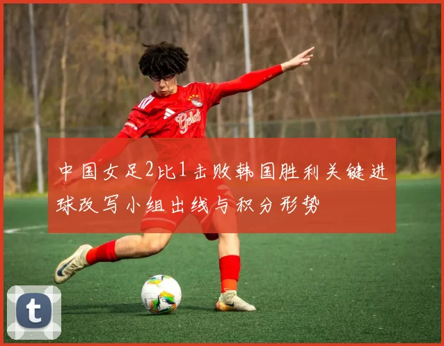 中国女足2比1击败韩国胜利关键进球改写小组出线与积分形势