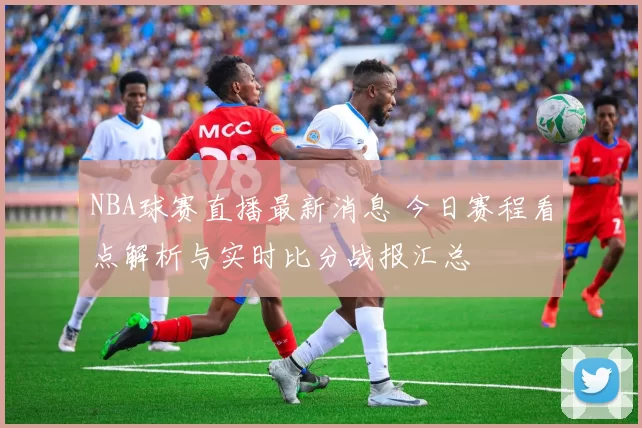 NBA球赛直播最新消息 今日赛程看点解析与实时比分战报汇总