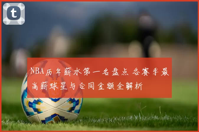 NBA历年薪水第一名盘点 各赛季最高薪球星与合同金额全解析