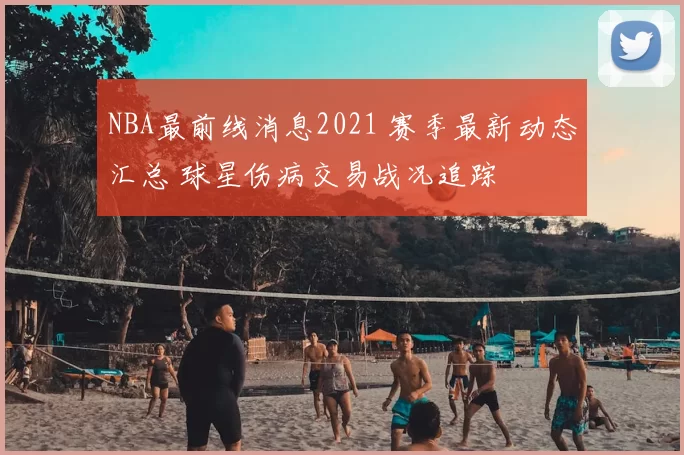 NBA最前线消息2021 赛季最新动态汇总 球星伤病交易战况追踪