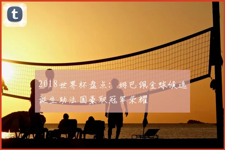 2018世界杯盘点：姆巴佩金球候选诞生助法国豪取冠军荣耀