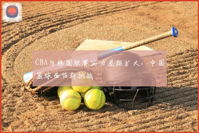 CBA与韩国联赛实力差距扩大，中国篮球面临新挑战