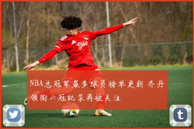 NBA总冠军最多球员榜单更新 乔丹领衔六冠纪录再被关注