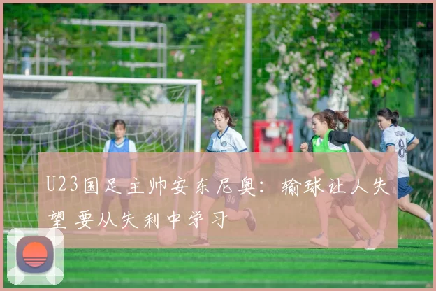 U23国足主帅安东尼奥：输球让人失望 要从失利中学习