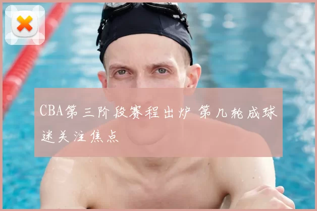 CBA第三阶段赛程出炉 第几轮成球迷关注焦点