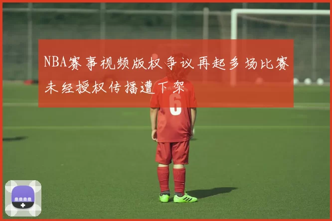 NBA赛事视频版权争议再起多场比赛未经授权传播遭下架