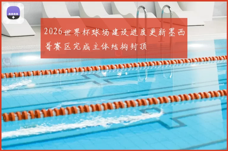 2026世界杯球场建设进度更新墨西哥赛区完成主体结构封顶