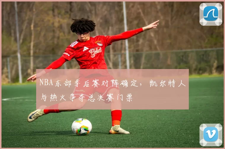 NBA东部季后赛对阵确定，凯尔特人与热火争夺总决赛门票